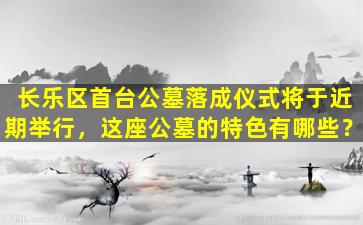 长乐区首台公墓落成仪式将于近期举行，这座公墓的特色有哪些？