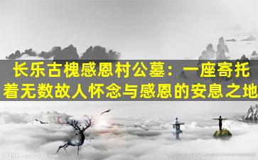 长乐古槐感恩村公墓：一座寄托着无数故人怀念与感恩的安息之地