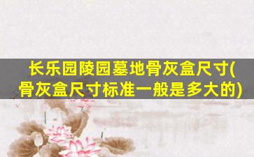 长乐园陵园墓地骨灰盒尺寸(骨灰盒尺寸标准一般是多大的)
