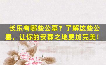 长乐有哪些公墓？了解这些公墓，让你的安葬之地更加完美！