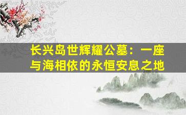 长兴岛世辉耀公墓：一座与海相依的永恒安息之地