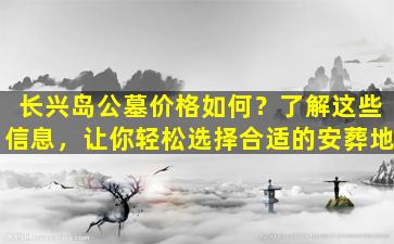 长兴岛公墓价格如何？了解这些信息，让你轻松选择合适的安葬地