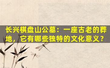 长兴棋盘山公墓：一座古老的葬地，它有哪些独特的文化意义？