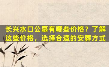 长兴水口公墓有哪些价格？了解这些价格，选择合适的安葬方式