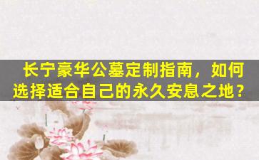 长宁豪华公墓定制指南，如何选择适合自己的永久安息之地？