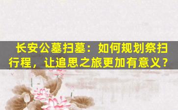 长安公墓扫墓：如何规划祭扫行程，让追思之旅更加有意义？