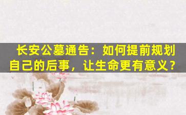 长安公墓通告：如何提前规划自己的后事，让生命更有意义？