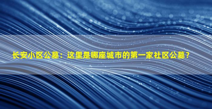 长安小区公墓：这里是哪座城市的第一家社区公墓？