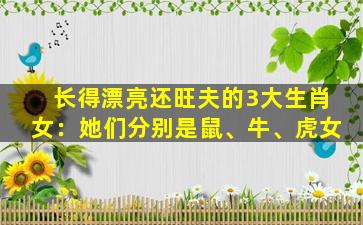 长得漂亮还旺夫的3大生肖女：她们分别是鼠、牛、虎女