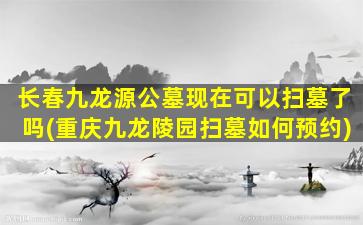 长春九龙源公墓现在可以扫墓了吗(重庆九龙陵园扫墓如何预约)