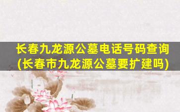 长春九龙源公墓电话号码查询(长春市九龙源公墓要扩建吗)