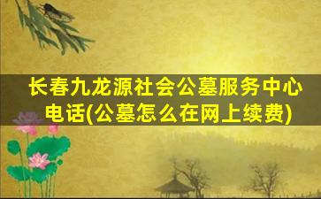 长春九龙源社会公墓服务中心电话(公墓怎么在网上续费)