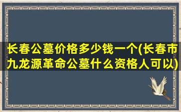 长春公墓价格多少钱一个(长春市九龙源革命公墓什么资格人可以)
