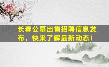 长春公墓出售招聘信息发布，快来了解最新动态！