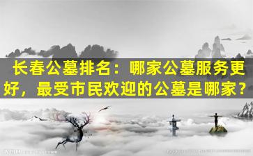 长春公墓排名：哪家公墓服务更好，最受市民欢迎的公墓是哪家？