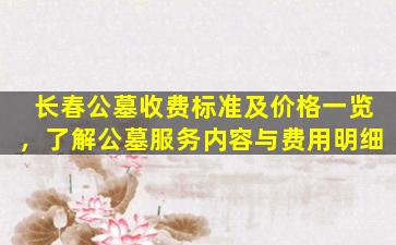 长春公墓收费标准及价格一览，了解公墓服务内容与费用明细