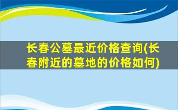 长春公墓最近价格查询(长春附近的墓地的价格如何)