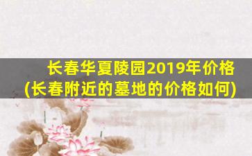 长春华夏陵园2019年价格(长春附近的墓地的价格如何)