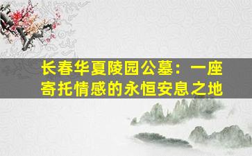 长春华夏陵园公墓：一座寄托情感的永恒安息之地