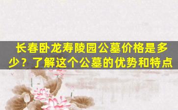 长春卧龙寿陵园公墓价格是多少？了解这个公墓的优势和特点