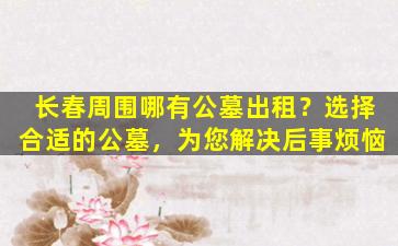 长春周围哪有公墓出租？选择合适的公墓，为您解决后事烦恼