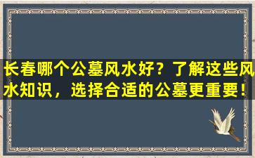 长春哪个公墓风水好？了解这些风水知识，选择合适的公墓更重要！