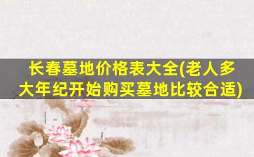 长春墓地价格表大全(老人多大年纪开始购买墓地比较合适)