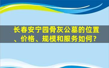 长春安宁园骨灰公墓的位置、价格、规模和服务如何？