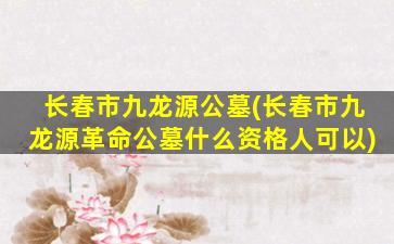 长春市九龙源公墓(长春市九龙源革命公墓什么资格人可以)