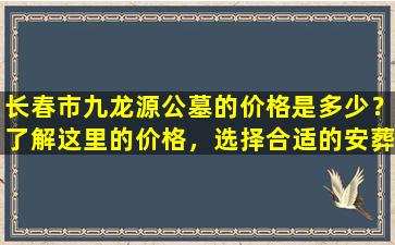 长春市九龙源公墓的价格是多少？了解这里的价格，选择合适的安葬方式！