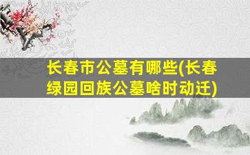 长春市公墓有哪些(长春绿园回族公墓啥时动迁)