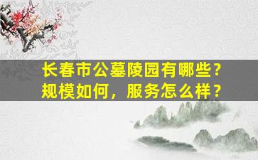 长春市公墓陵园有哪些？规模如何，服务怎么样？