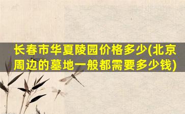 长春市华夏陵园价格多少(北京周边的墓地一般都需要多少钱)