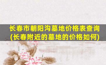 长春市朝阳沟墓地价格表查询(长春附近的墓地的价格如何)