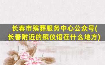 长春市殡葬服务中心公众号(长春附近的殡仪馆在什么地方)