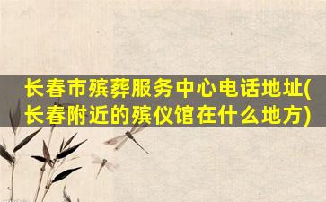 长春市殡葬服务中心电话地址(长春附近的殡仪馆在什么地方)
