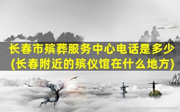 长春市殡葬服务中心电话是多少(长春附近的殡仪馆在什么地方)