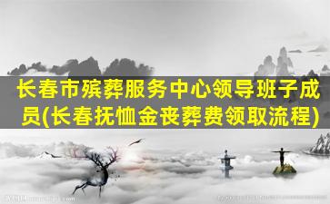 长春市殡葬服务中心领导班子成员(长春抚恤金丧葬费领取流程)