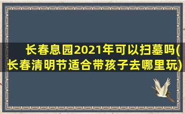 长春息园2021年可以扫墓吗(长春清明节适合带孩子去哪里玩)