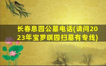 长春息园公墓电话(请问2023年宝罗暝园扫墓有专线)