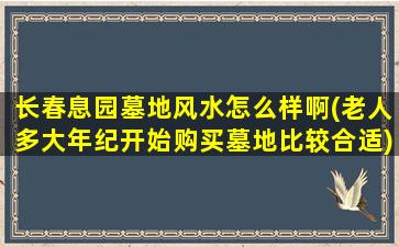 长春息园墓地风水怎么样啊(老人多大年纪开始购买墓地比较合适)