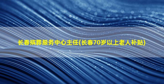 长春殡葬服务中心主任(长春70岁以上老人补贴)