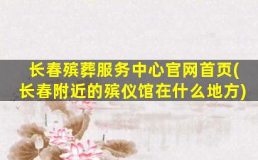长春殡葬服务中心官网首页(长春附近的殡仪馆在什么地方)