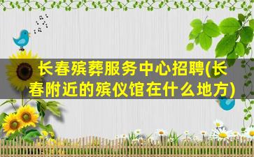 长春殡葬服务中心招聘(长春附近的殡仪馆在什么地方)