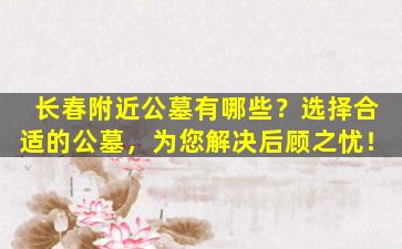 长春附近公墓有哪些？选择合适的公墓，为您解决后顾之忧！