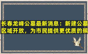 长春龙峰公墓最新消息：新建公墓区域开放，为市民提供更优质的殡葬服务