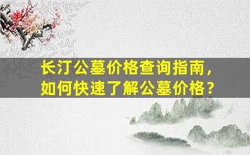 长汀公墓价格查询指南，如何快速了解公墓价格？