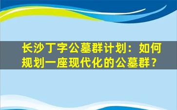 长沙丁字公墓群计划：如何规划一座现代化的公墓群？