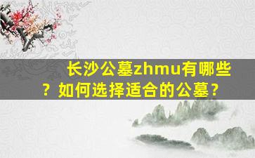 长沙公墓zhmu有哪些？如何选择适合的公墓？