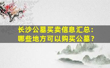 长沙公墓买卖信息汇总：哪些地方可以购买公墓？